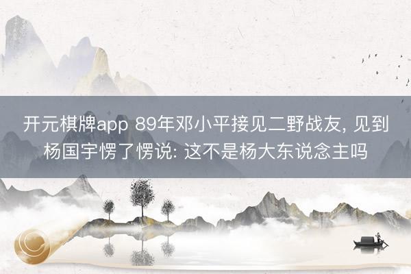 开元棋牌app 89年邓小平接见二野战友， 见到杨国宇愣了愣说: 这不是杨大东说念主吗