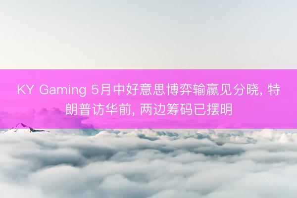 KY Gaming 5月中好意思博弈输赢见分晓， 特朗普访华前， 两边筹码已摆明