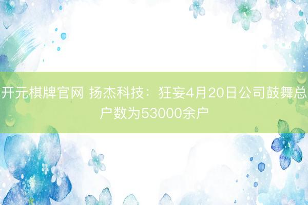 开元棋牌官网 扬杰科技：狂妄4月20日公司鼓舞总户数为53000余户
