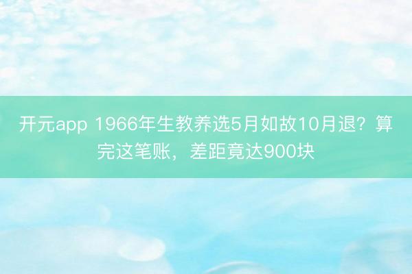 开元app 1966年生教养选5月如故10月退？算完这笔账，差距竟达900块