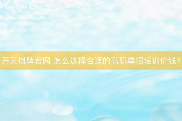 开元棋牌官网 怎么选择合适的高职单招培训价钱？