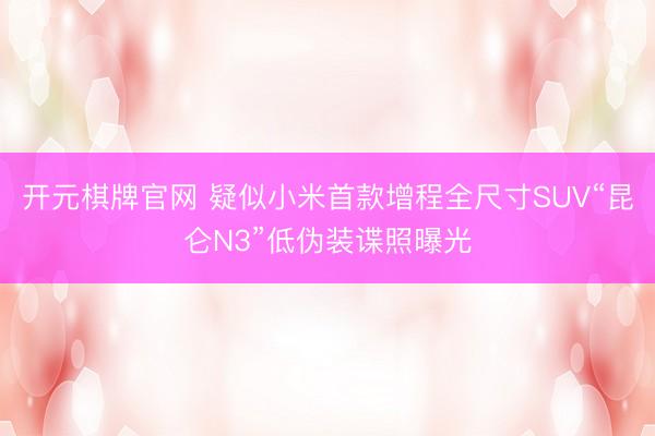 开元棋牌官网 疑似小米首款增程全尺寸SUV“昆仑N3”低伪装谍照曝光