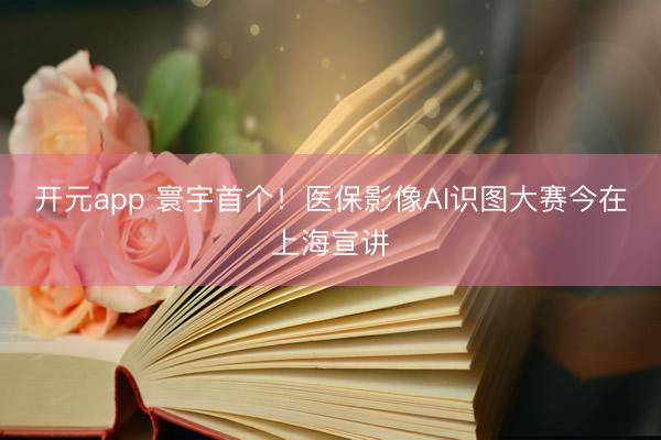 开元app 寰宇首个！医保影像AI识图大赛今在上海宣讲
