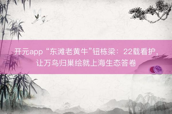开元app “东滩老黄牛”钮栋梁：22载看护，让万鸟归巢绘就上海生态答卷