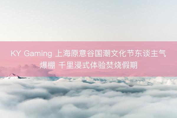 KY Gaming 上海原意谷国潮文化节东谈主气爆棚 千里浸式体验焚烧假期