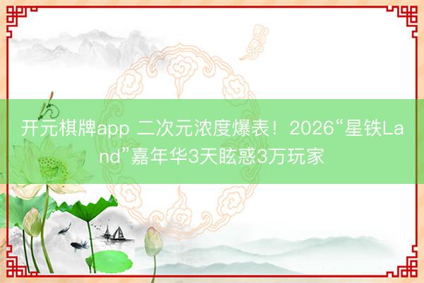 开元棋牌app 二次元浓度爆表！2026“星铁Land”嘉年华3天眩惑3万玩家