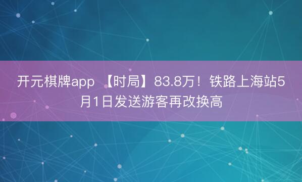 开元棋牌app 【时局】83.8万！铁路上海站5月1日发送游客再改换高
