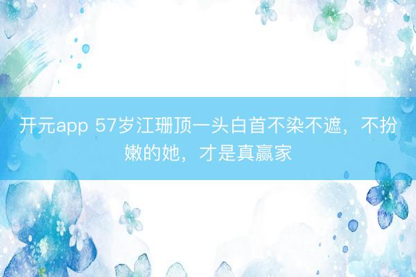 开元app 57岁江珊顶一头白首不染不遮，不扮嫩的她，才是真赢家