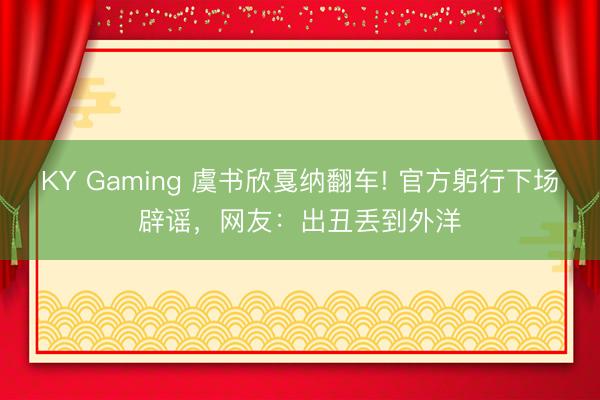 KY Gaming 虞书欣戛纳翻车! 官方躬行下场辟谣，网友：出丑丢到外洋